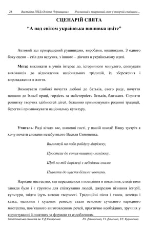 24 Виставка ППД»Освіта Черкащини» Рослинний і тваринний світ у творчій спадщині… 
СЦЕНАРІЙ СВЯТА 
“А над світом українська вишивка цвіте” 
Актовий зал прикрашений рушниками, виробами, вишивками. З одного 
боку сцени – стіл для ведучих, з іншого – дівчата в українському одязі. 
Мета: викликати в учнів інтерес до, історичного минулого, спонукати 
вихованців до відновлення національних традицій, їх збереження і 
впровадження в життя. 
Виховувати глибокі почуття любові до батьків, свого роду, почуття 
пошани до їхньої праці, гордість за майстерність батьків, близьких. Сприяти 
розвитку творчих здібностей дітей, бажанню примножувати родинні традиції, 
берегти і примножувати національну культуру. 
Учитель: Раді вітати вас, шановні гості, у нашій школі! Нашу зустріч я 
хочу почати словами незабутнього Василя Симоненка. 
Вигаптуй на небо райдугу-доріжку, 
Простели до сонця вишивку-маніжку, 
Щоб по тій доріжці з лебедями-снами 
Плавати до щастя білими човнами. 
Народне мистецтво, яке передавалося з покоління в покоління, століттями 
завжди було і є грунтом для спілкування людей, джерелом пізнання історії, 
культури, звідти ідуть витоки творчості. Традиційні пісня і танок, легенда і 
казка, малюнок і художнє ремесло стали основою сучасного народного 
мистецтва, пов’язаного виготовленням речей, практично необхідних, зручних у 
користуванні й ошатних за формою та оздобленням. 
Золотоніська гімназія ім. С.Д.Скляренка Л.І. Даниленко, Г.І. Даценко, З.Г. Куриленко 
 