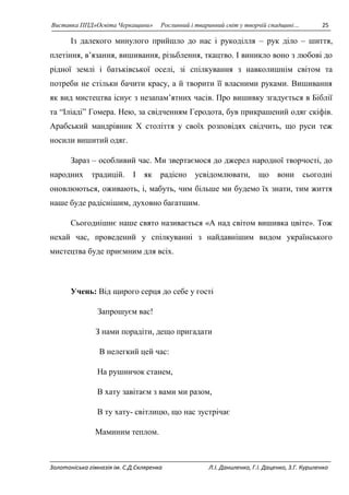 Виставка ППД»Освіта Черкащини» Рослинний і тваринний світ у творчій спадщині… 25 
Із далекого минулого прийшло до нас і рукоділля – рук діло – шиття, 
плетіння, в’язання, вишивання, різьблення, ткацтво. І виникло воно з любові до 
рідної землі і батьківської оселі, зі спілкування з навколишнім світом та 
потреби не стільки бачити красу, а й творити її власними руками. Вишивання 
як вид мистецтва існує з незапам’ятних часів. Про вишивку згадується в Біблії 
та “Іліаді” Гомера. Нею, за свідченням Геродота, був прикрашений одяг скіфів. 
Арабський мандрівник Х століття у своїх розповідях свідчить, що руси теж 
носили вишитий одяг. 
Зараз – особливий час. Ми звертаємося до джерел народної творчості, до 
народних традицій. І як радісно усвідомлювати, що вони сьогодні 
оновлюються, оживають, і, мабуть, чим більше ми будемо їх знати, тим життя 
наше буде радіснішим, духовно багатшим. 
Сьогоднішнє наше свято називається «А над світом вишивка цвіте». Тож 
нехай час, проведений у спілкуванні з найдавнішим видом українського 
мистецтва буде приємним для всіх. 
Учень: Від щирого серця до себе у гості 
Запрошуєм вас! 
З нами порадіти, дещо пригадати 
В нелегкий цей час: 
На рушничок станем, 
В хату завітаєм з вами ми разом, 
В ту хату- світлицю, що нас зустрічає 
Маминим теплом. 
Золотоніська гімназія ім. С.Д.Скляренка Л.І. Даниленко, Г.І. Даценко, З.Г. Куриленко 
 