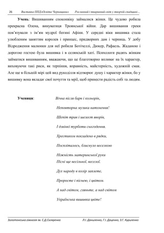 26 Виставка ППД»Освіта Черкащини» Рослинний і тваринний світ у творчій спадщині… 
Учень: Вишиванням споконвіку займалися жінки. Це чудово робила 
прекрасна Олена, винуватиця Троянської війни. Дар вишивання греки 
пов’язували з ім’ям мудрої богині Афіни. У середні віки вишивка стала 
улюбленим заняттям королев і принцес, придворних дам і черниць. У добу 
Відродження малюнки для неї робили Ботічеллі, Дюкер, Рафаель. Жаданою і 
дорогою гостею була вишивка і в селянській хаті. Психологи радять жінкам 
займатися вишиванням, вважаючи, що це благотворно впливає на їх характер, 
виховуючи такі риси, як терпіння, вправність, майстерність, художній смак. 
Але ще в більшій мірі цей вид рукоділля відтворює душу і характер жінки, бо у 
вишивку вона вкладає свої почуття та мрії, щоб принести радість собі та людям. 
Учениця: Вічна після барв і кольорів, 
Неповторна музика натхнення! 
Шепіт трав і шелест яворів, 
І дзвінкі турботи сьогодення. 
Хрестиком покладено в рядки, 
Поспліталось, блиснуло веселкою 
Ніжність материнської руки 
Пісні ще весільної, веселої. 
Дух народу в колір заплете, 
Проросте і піснею, і цвітом. 
А над світом, гляньте, а над світом 
Українська вишивка цвіте! 
Золотоніська гімназія ім. С.Д.Скляренка Л.І. Даниленко, Г.І. Даценко, З.Г. Куриленко 
 