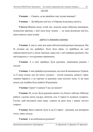 Виставка ППД»Освіта Черкащини» Рослинний і тваринний світ у творчій спадщині… 27 
ПІСНЯ 
Учениця: — Скажiть, де ви придбали таку чудову вишивку? 
Учениця: — Це бабусина пам’ять, я її бережу як родинну святiсть. 
Учитель:Мамина пiсня, отчий дiм, дiдусева казка, бабусина вишиванка, 
незамулена криниця, з якої пили воду чумаки — це наша родовiдна пам’ять, 
нашi символи, наша iсторiя. 
ДІВЧАТА ВИШИВАЛЬНИЦІ 
Учениця: А знаєте, мені моя мама свій весільний рушник показувала. Він 
їй дістався ще від прабабусі. Коли була війна, то прабабуся всі свої 
найкоштовніші речі в землю закопала, серед них і свої найкращі рушники. Ось 
цей візерунок я з того рушника перевишила. 
Учениця: А в моєї прабабусі були рушники, повишивані рожами і 
хмелем. 
Учениця: А моя прабабуся розповідала, що коли їй виповнилося 10 років, 
то її мама почала для неї посох готувати – хустки купувала, намисто гарне, 
тканини барвисті, а на сорочки та рушники сама полотно ткала. А ще вона 
казала, що потрібно було надбати 40 рушників. 
Учениця: Сорок? А навіщо? І що, всі вишиті? 
Учениця: Ні, не всі. Були рушники вишиті і ні, білені і небілені. Небілені 
робили з цупких ниток для рук, обличчя, тіла. У народі їх називали «утирачі». 
Гостям, щоб висловити свою шану, зливали на руки воду і давали чистого 
утирала. 
Учениця: Крім утирачів, були ж ще й стирачі – рушники для витирання 
столу, лавок, посуду. 
Учениця: А як відбілювали рушники? 
Золотоніська гімназія ім. С.Д.Скляренка Л.І. Даниленко, Г.І. Даценко, З.Г. Куриленко 
 