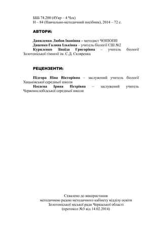 БББ 74.200 (4Укр – 4 Чск) 
Н – 84 (Навчально-методичний посібник), 2014 – 72 c. 
АВТОРИ: 
Даниленко Любов Іванівна – методист ЧОІПОПП 
Даценко Галина Ільківна – учитель біології СШ №2 
Куриленко Зінаїда Григорівна – учитель біології 
Золотоніської гімназії ім. С.Д. Скляренка 
РЕЦЕНЗЕНТИ: 
Підгора Ніна Вікторівна – заслужений учитель біології 
Хацьківської середньої школи 
Носаєва Ірина Петрівна – заслужений учитель 
Червонослобідської середньої школи 
Схвалено до використання 
методичною радою методичного кабінету відділу освіти 
Золотоніської міської ради Черкаської області 
(протокол №3 від 14.02.2014) 
 