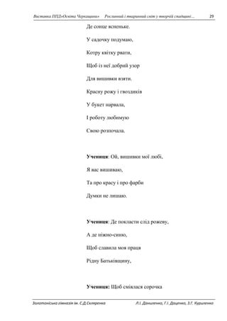 Виставка ППД»Освіта Черкащини» Рослинний і тваринний світ у творчій спадщині… 29 
Де сонце ясненьке. 
У садочку подумаю, 
Котру квітку рвати, 
Щоб із неї добрий узор 
Для вишивки взяти. 
Красну рожу і гвоздиків 
У букет нарвала, 
І роботу любимую 
Свою розпочала. 
Учениця: Ой, вишивки мої любі, 
Я вас вишиваю, 
Та про красу і про фарби 
Думки не лишаю. 
Учениця: Де покласти слід рожеву, 
А де ніжно-синю, 
Щоб славила моя праця 
Рідну Батьківщину, 
Учениця: Щоб сміялася сорочка 
Золотоніська гімназія ім. С.Д.Скляренка Л.І. Даниленко, Г.І. Даценко, З.Г. Куриленко 
 