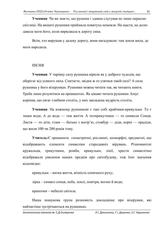 Виставка ППД»Освіта Черкащини» Рослинний і тваринний світ у творчій спадщині… 31 
Учениця: Чи ви знаєте, що рушник i здавна слугував не лише окрасою 
свiтлицi. На вишитi рушники приймала повитуха немовля. На щастя, на долю 
давала мати його, коли виряджала в дорогу сина. 
Всiм, хто вирушав у далеку дорогу, вони нагадували: там земля мила, де 
мати народила. 
ПІСНЯ 
Учениця: У чарiвну силу рушника вiрили як у доброго чудодiя, що 
оберiгає вiд усякого лиха. Спитаєте, звiдки ж то узятися такiй силi? А сила 
рушника у його вiзерунках. Рушники можна читати так, як читають книги. 
Треба лише розумiтися на орнаментах. Як цiкаво читати рушники. Існує 
корiння, що сягає глибини столiть, у них закладена мудрiсть столiть. 
Учениця: На кожному рушниковi є такi собi крайчики-кривульки. То є 
знаки води. А де вода — там життя. А чотирикутники — то символи Сонця. 
Листя — то діти, гiлки — батько з матiр’ю, стовбур — діди, корнi — прадiди, 
що жили 100 чи 200 рокiв тому. 
Учитель:Є орнаменти геометричні, рослинні, зооморфні, предметні, що 
відображають елементи символіки стародавніх вірувань. Різноманітні 
кружальця, трикутники, ромби, кривульки, лінії, хрести символічно 
відображали уявлення наших предків про світобудову, тож їхнє значення 
відповідне: 
кривулька – нитка життя, вічність сонячного руху; 
зірка – символ сонця, неба, землі, повітря, вогню й води; 
крапочки – небесні світила. 
Наша пошукова група розповість докладніше про візерунки, які 
найчастіше зустрічаються на рушниках. 
Золотоніська гімназія ім. С.Д.Скляренка Л.І. Даниленко, Г.І. Даценко, З.Г. Куриленко 
 