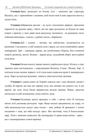 32 Виставка ППД»Освіта Черкащини» Рослинний і тваринний світ у творчій спадщині… 
Учениця:Зірки, розкидані на білому полі - уявлення про структуру 
Всесвіту, що є гармонійним і засіяним, щоб нести нові й нові паростки життя у 
далекі світи. 
Учениця:Зображення рослин - це культ поклоніння природі, прагнення 
перенести на рушник красу.. Квіти, які ми зараз розуміємо не більше як вияв 
поваги і приязні, у часи давні мали ритуальну значимість. на рушниках часто 
побачиш«виноград», «хміль», «дубове листя», «барвінок». 
Учениця:Дуб і калина – мотиви, що найчастіше зустрічаються на 
рушниках і поєднують у собі символи сили і краси, але сили незвичайної, краси 
невмирущої. Дуб – священне дерево, що уособлювало Перуна, бога сонячної 
енергії, розвитку, життя. Калина – дерево роду, чудодійний оберіг життєдайної 
сили роду. 
Учениця:Калина взагалі дерево нашого українського роду. Колись у сиву 
давнину вона пов’язувалася з народженням Всесвіту, Сонця Місяця, Зорі. А 
оскільки ягоди калини червоні, то й стали вони символом крові й невмирущого 
роду. Через це весільні рушники тяжіють тими могутніми гронами. 
Учениця:Із давніх-давен на Україні святили мак і ним обсівали людей і 
худобу, бо вірили, що мак має чарівну силу, яка захищає від усякого зла. А ще 
вірили, що поле після битви вкривається весною маками. Ніжна, трепетна 
квітка несе в собі незнищенну, вічну пам'ять роду. 
Учениця:Таємницю життя приховує в собі, і квітка лілії. В легендах 
квітка лілії допоможе розгадати чари. Якщо пильно придивитись до узору, то 
ніби вимальовується силует двох птахів – знак любові. В орнаменті з лілією 
неодмінно є знак, що ніби нагадує хрест. Він магічний, тому й благословляє 
пару. Лілія є жіночим символом. Це підтверджує й давня назва квітки – крин, - 
що є однокореневим словом криниці. 
Золотоніська гімназія ім. С.Д.Скляренка Л.І. Даниленко, Г.І. Даценко, З.Г. Куриленко 
 