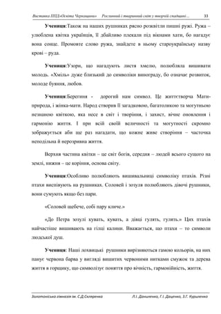 Виставка ППД»Освіта Черкащини» Рослинний і тваринний світ у творчій спадщині… 33 
Учениця:Також на наших рушниках рясно розквітли пишні ружі. Ружа – 
улюблена квітка українців, її дбайливо плекали під вікнами хати, бо нагадує 
вона сонце. Промовте слово ружа, знайдете в ньому староукраїнську назву 
крові – руда. 
Учениця:Узори, що нагадують листя хмелю, полюбляла вишивати 
молодь. «Хміль» дуже близький до символіки винограду, бо означає розвиток, 
молоде буяння, любов. 
Учениця:Берегиня - дорогий нам символ. Це життєтворча Мати- 
природа, і жінка-мати. Народ створив її загадковою, багатоликою та могутньою 
незнаною квіткою, яка несе в світ і творіння, і захист, вічне оновлення і 
гармонію життя. І при всій своїй величності та могутності скромно 
зображується аби ще раз нагадати, що кожне живе створіння – часточка 
неподільна й нерозривна життя. 
Верхня частина квітки – це світ богів, середня – людей всього сущого на 
землі, нижня – це коріння, основа світу. 
Учениця:Особливо полюбляють вишивальниці символіку птахів. Різні 
птахи виспівують на рушниках. Соловей і зозуля полюбляють дівочі рушники, 
вони сумують якщо без пари. 
«Соловей щебече, собі пару кличе.» 
«До Петра зозулі кувать, кувать, а дівці гулять, гулять.» Цих птахів 
найчастіше вишивають на гілці калини. Вважається, що птахи – то символи 
людської душ. 
Учениця: Наші лохвицькі рушники вирізняються гамою кольорів, на них 
панує червона барва у вигляді вишитих червоними нитками смужок та дерева 
життя в горщику, що символізує поняття про вічність, гармонійність, життя. 
Золотоніська гімназія ім. С.Д.Скляренка Л.І. Даниленко, Г.І. Даценко, З.Г. Куриленко 
 