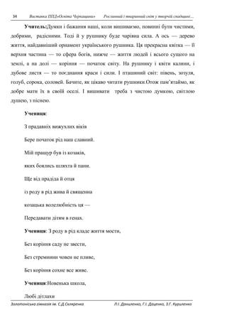 34 Виставка ППД»Освіта Черкащини» Рослинний і тваринний світ у творчій спадщині… 
Учитель:Думки i бажання нашi, коли вишиваємо, повинні бути чистими, 
добрими, радiсними. Тодi й у рушнику буде чарiвна сила. А ось — дерево 
життя, найдавнiший орнамент українського рушника. Ця прекрасна квiтка — її 
верхня частина — то сфера богiв, нижче — життя людей i всього сущого на 
землi, а на долi — корiння — початок свiту. На рушнику i квiти калини, i 
дубове листя — то поєднання краси i сили. І пташиний свiт: пiвень, зозуля, 
голуб, сорока, соловей. Бачите, як цiкаво читати рушники.Отож пам’ятаймо, як 
добре мати їх в своїй оселi. І вишивати треба з чистою думкою, свiтлою 
душею, з пiснею. 
Учениця: 
З прадавнiх вижухлих вiкiв 
Бере початок рiд наш славний. 
Мій пращур був із козакiв, 
яких боялись шляхта й пани. 
Ще від прадіда й отця 
iз роду в рід жива й священна 
козацька волелюбнiсть ця — 
Передавати дiтям в генах. 
Учениця: З роду в рід кладе життя мости, 
Без корiння саду не звести, 
Без стремнини човен не пливе, 
Без корiння сохне все живе. 
Учениця:Новенька школа, 
Любі дітлахи 
Золотоніська гімназія ім. С.Д.Скляренка Л.І. Даниленко, Г.І. Даценко, З.Г. Куриленко 
 