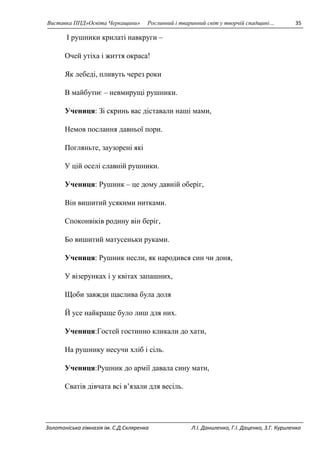 Виставка ППД»Освіта Черкащини» Рослинний і тваринний світ у творчій спадщині… 35 
І рушники крилаті навкруги – 
Очей утіха і життя окраса! 
Як лебеді, пливуть через роки 
В майбутнє – невмирущі рушники. 
Учениця: Зі скринь вас діставали наші мами, 
Немов послання давньої пори. 
Погляньте, заузорені які 
У цій оселі славній рушники. 
Учениця: Рушник – це дому давній оберіг, 
Він вишитий усякими нитками. 
Споконвіків родину він беріг, 
Бо вишитий матусеньки руками. 
Учениця: Рушник несли, як народився син чи доня, 
У візерунках і у квітах запашних, 
Щоби завжди щаслива була доля 
Й усе найкраще було лиш для них. 
Учениця:Гостей гостинно кликали до хати, 
На рушнику несучи хліб і сіль. 
Учениця:Рушник до армії давала сину мати, 
Сватів дівчата всі в’язали для весіль. 
Золотоніська гімназія ім. С.Д.Скляренка Л.І. Даниленко, Г.І. Даценко, З.Г. Куриленко 
 