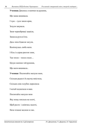 36 Виставка ППД»Освіта Черкащини» Рослинний і тваринний світ у творчій спадщині… 
Учениця:Дивлюсь я мовчки на рушник, 
Що мама вишивала. 
І чую – гуси зняли крик, 
Зозуля закувала. 
Знов чорнобривці зацвіли, 
Запахла рута-м’ята. 
Десь тихо бджоли загули, 
Всміхнулась люба мати. 
І біль із серця раптом зник, 
Так тепло – тепло стало… 
Цілую мовчки той рушник, 
Що мати вишивала.. 
Учениця: Поспитайте матусю мою, 
Скільки радості й смутку вмістила, 
Скільки снів голубих переснила 
І ночей недоспала в маю. 
Поспитайте матусю мою 
Яку ношу поклала на плечі, 
Щоб рости і сміятись малечі, 
Наче пташці весною в гаю. 
Золотоніська гімназія ім. С.Д.Скляренка Л.І. Даниленко, Г.І. Даценко, З.Г. Куриленко 
 