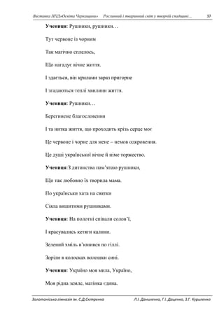 Виставка ППД»Освіта Черкащини» Рослинний і тваринний світ у творчій спадщині… 37 
Учениця: Рушники, рушники… 
Тут червоне із чорним 
Так магічно сплелось, 
Що нагадує вічне життя. 
І здається, він крилами зараз пригорне 
І згадаються теплі хвилини життя. 
Учениця: Рушники… 
Берегинене благословення 
І та нитка життя, що проходить крізь серце моє 
Це червоне і чорне для мене – немов одкровення. 
Це душі української вічне й німе торжество. 
Учениця:З дитинства пам’ятаю рушники, 
Що так любовно їх творила мама. 
По українськи хата на святки 
Сіяла вишитими рушниками. 
Учениця: На полотні співали солов’ї, 
І красувались кетяги калини. 
Зелений хміль в’юнився по гіллі. 
Зоріли в колосках волошки сині. 
Учениця: Україно моя мила, Україно, 
Моя рідна земле, матінка єдина. 
Золотоніська гімназія ім. С.Д.Скляренка Л.І. Даниленко, Г.І. Даценко, З.Г. Куриленко 
 