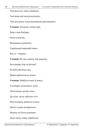 38 Виставка ППД»Освіта Черкащини» Рослинний і тваринний світ у творчій спадщині… 
Твої роси моє личко умивають, 
Твої вітри мої коси розплітають, 
Твої діти рідну землю рушниками прославляють. 
Учениця: Пломеніє, немов зоря, 
Віще слово Кобзаря, 
Пісня солов’їна, 
Вишиванка, рушничок, 
Український народний танок – 
Все то – Україна. 
Учениця: Як твоє імення, мій нащадку, 
Володимир, Ігор чи Богдан? 
Я своїй уяві волю дам, 
Вірша адресуючи на згадку. 
Учениця: Майбутні вчені й ковалі, 
Сталевари, космонавти, зодчі… 
Поклонімось матері-землі, 
Де сліди ще не забулись отчі. 
Нам належить пронести в віках 
Пісню і надію материнську, 
Вишиту на білих рушниках 
Долю нашу славну українську. 
Золотоніська гімназія ім. С.Д.Скляренка Л.І. Даниленко, Г.І. Даценко, З.Г. Куриленко 
 