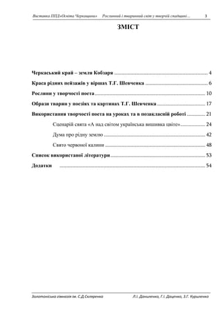 Виставка ППД»Освіта Черкащини» Рослинний і тваринний світ у творчій спадщині… 3 
ЗМІСТ 
Черкаський край – земля Кобзаря ........................................................................ 4 
Краса рідних пейзажів у віршах Т.Г. Шевченка ................................................ 6 
Рослини у творчості поета ..................................................................................... 10 
Образи тварин у поезіях та картинах Т.Г. Шевченка ..................................... 17 
Використання творчості поета на уроках та в позакласній роботі .............. 21 
Сценарій свята «А над світом українська вишивка цвіте» ................... 24 
Дума про рідну землю .............................................................................. 42 
Свято червоної калини ............................................................................. 48 
Список використаної літератури ......................................................................... 53 
Додатки ................................................................................................................ 54 
Золотоніська гімназія ім. С.Д.Скляренка Л.І. Даниленко, Г.І. Даценко, З.Г. Куриленко 
 