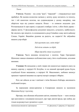 Виставка ППД»Освіта Черкащини» Рослинний і тваринний світ у творчій спадщині… 39 
Танок 
Учитель: Рушник – від слова “руш”, “вирушай” – стверджуються наші 
прабабусі. Як малина колисочка засівала у дитячу душу лагідність та теплоту, 
так і той шматочок полотна, що супроводжував у далеку мандрівку, мав 
оберігати чадо від усякого нещастя. Птахи – то символи людських душ. 
Розташовували їх при корені, в середині стовбура і віття, з обох боків дерева – 
Дерева життя. У філософському розумінні минулого, сучасного, майбутнього. 
Це свідчить про міцність та незнищенність роду.Співаймо славу життєдайному 
Сонцю, Україні. Вишиймо рушник на радість, на здоров’я! Не забуваймо 
вишити узор-оберіг 
Хай щастить вам, люди добрі! 
Хай пісня летить за обрій, 
Щира дружба стане на рушник! 
Учитель: Часто вишивка поєднується з поезією. Тарас Григорович 
Шевченко завжди цікавився особливостями одягу, його оздобленням, деталями 
вишивок. 
Учениця: Не випадково у своїх творах він намагається звернути увагу на 
вишиту сорочку у портреті В. Кочубея, то на пишний прозорий рукав блузи, 
оздобленої білою вишивкою, в портреті М. Максимович, любовно виписує 
орнамент червоної вишивки на сорочці матері в акварелі «Марія». 
Речі, які дійшли до нас і пов'язані з ім'ям Великого Кобзаря, викликають 
особливий інтерес. 
За переказами жінки-кріпачки в Сокиринцях вишили за малюнком 
Шевченка блузу і хусточку. 
Прозора, мов обсипана яблуневим цвітом, вишивка блузи — наче оповідь 
про цнотливість і сподівання молодості, про чари дівочої вроди, про любов, що 
тільки на-роджується і розквітає в душі. 
Золотоніська гімназія ім. С.Д.Скляренка Л.І. Даниленко, Г.І. Даценко, З.Г. Куриленко 
 