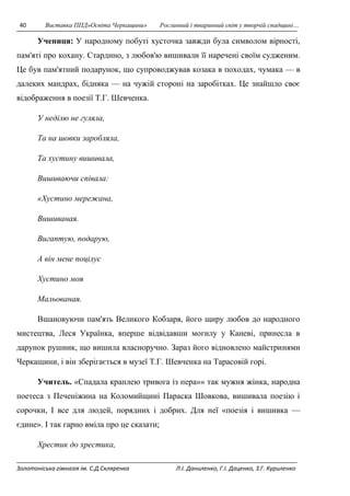 40 Виставка ППД»Освіта Черкащини» Рослинний і тваринний світ у творчій спадщині… 
Учениця: У народному побуті хусточка завжди була символом вірності, 
пам'яті про кохану. Старднно, з любов'ю вишивали її наречені своїм судженим. 
Це був пам'ятний подарунок, що супроводжував козака в походах, чумака — в 
далеких мандрах, бідняка — на чужій стороні на заробітках. Це знайшло своє 
відображення в поезії Т.Г. Шевченка. 
У неділю не гуляла, 
Та на шовки заробляла, 
Та хустину вишивала, 
Вишиваючи співала: 
«Хустино мережана, 
Вишиваная. 
Вигаптую, подарую, 
А він мене поцілує 
Хустино моя 
Мальованая. 
Вшановуючи пам'ять Великого Кобзаря, його щиру любов до народного 
мистецтва, Леся Українка, вперше відвідавши могилу у Каневі, принесла в 
дарунок рушник, що вишила власноручно. Зараз його відновлено майстринями 
Черкащини, і він зберігається в музеї Т.Г. Шевченка на Тарасовій горі. 
Учитель. «Спадала краплею тривога із пера»» так мужня жінка, народна 
поетеса з Печеніжина на Коломийщині Параска Шовкова, вишивала поезію і 
сорочки, І все для людей, порядних і добрих. Для неї «поезія і вишивка — 
єдине». І так гарно вміла про це сказати; 
Хрестик до хрестика, 
Золотоніська гімназія ім. С.Д.Скляренка Л.І. Даниленко, Г.І. Даценко, З.Г. Куриленко 
 