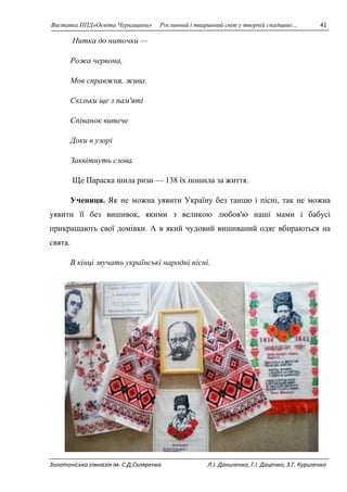Виставка ППД»Освіта Черкащини» Рослинний і тваринний світ у творчій спадщині… 41 
Нитка до ниточки — 
Рожа червона, 
Мов справжня, жива. 
Скільки ще з пам'яті 
Співанок витече 
Доки в узорі 
Заквітнуть слова. 
Ще Параска шила ризи — 138 їх пошила за життя. 
Учениця. Як не можна уявити Україну без танцю і пісні, так не можна 
уявити її без вишивок, якими з великою любов'ю наші мами і бабусі 
прикрашають свої домівки. А в який чудовий вишиваний одяг вбираються на 
свята. 
В кінці звучать українські народні пісні. 
Золотоніська гімназія ім. С.Д.Скляренка Л.І. Даниленко, Г.І. Даценко, З.Г. Куриленко 
 