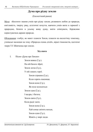 42 Виставка ППД»Освіта Черкащини» Рослинний і тваринний світ у творчій спадщині… 
Дума про рідну землю 
(Екологічний ранок) 
Мета: збагатити знання учнів про рідну землю, розвивати любов до природи, 
кмітливість, творчу уяву, естетичні почуття, навчити учнів жити в гармонії з 
природою, бачити в усьому живу душу, вміти співчувати, бережливо 
користуватися дарами природи. 
Обладнання: глобус, як макет планети Земля, плакати на екологічну тематику, 
учнівські малюнки на тему «Природа очима дітей», вірші гімназистів, поетичні 
твори Т.Г.Шевченка про землю. 
Хід свята 
I. Пісня «Дума про Землю» 
Земля важка (2 р.). 
На ній багато зброї, 
Земля легка (2 р.), 
У ній лежать герої. 
Земля страшна (2 р.), 
Коли горить пшениця; 
Земля ясна (2 р.), 
Як поле колоситься 
Земля одна (2 р.), 
І щедра, і багата; 
Земля свята (2 р.), 
Коли радіє мати. 
Земля ясна (2 р.), 
Хай сонце світить всюди, 
Земля одна (2 р.), 
Живіть у мирі люди. 
Золотоніська гімназія ім. С.Д.Скляренка Л.І. Даниленко, Г.І. Даценко, З.Г. Куриленко 
 