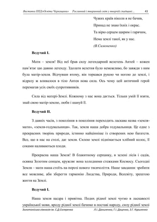 Виставка ППД»Освіта Черкащини» Рослинний і тваринний світ у творчій спадщині… 43 
Чужих країв ніколи я не бачив, 
Принад не знаю їхніх і окрас. 
Та вірю серцем щирим і гарячим, 
Нема землі такої, як у нас. 
(В.Симоненко) 
Ведучий I. 
Мати – земля! Від неї брав силу легендарний велетень Антей – кожен 
пам’ятає цю давню легенду. Здолати велетня було неможливо, бо завжди з ним 
була матір-земля. Відчувши втому, він торкався рукою чи ногою до землі, і 
відразу ж вливалося в тіло Антея нова сила. Ось чому цей античний герой 
перемагав усіх своїх супротивників. 
Сила від матері-Землі. Кожному з нас вона дається. Тільки умій її взяти, 
знай свою матір-землю, люби і шануй її. 
Ведучий II. 
З давніх часів, з покоління в покоління переходить ласкава назва «земля- 
мати», «земля-годувальниця». Так, земля наша добра годувальниця. Це одне з 
прекрасних творінь природи, істинно найцінніше із створених нею багатств. 
Все, що в нас на столі, дає земля. Силою землі піднімається хлібний колос, її 
соками наливаються плоди. 
Прекрасна наша Земля! В блакитному серпанку, в зелені лісів і садів, 
осяяна Золотим сонцем, кружляє вона холодними стежками Космосу. Сьогодні 
Земля – мати наша стоїть на порозі нового тисячоліття. Наше завдання: зробити 
все можливе, аби зберегти гармонію Людства, Природи, Всесвіту, зрештою 
життя на Землі. 
Ведучий I. 
Наша земля щедра і привітна. Подих рідної землі чуємо в ласкавості 
української мови, вроду рідної землі бачимо в поставі народу, силу рідної землі 
Золотоніська гімназія ім. С.Д.Скляренка Л.І. Даниленко, Г.І. Даценко, З.Г. Куриленко 
 