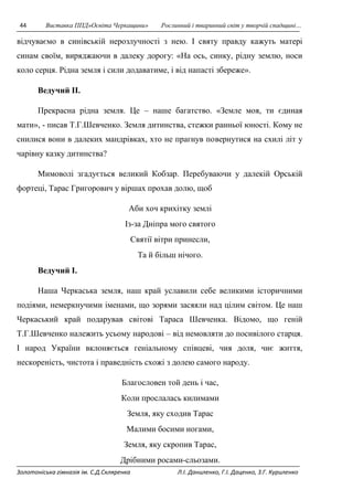 44 Виставка ППД»Освіта Черкащини» Рослинний і тваринний світ у творчій спадщині… 
відчуваємо в синівській нерозлучності з нею. І святу правду кажуть матері 
синам своїм, виряджаючи в далеку дорогу: «На ось, синку, рідну землю, носи 
коло серця. Рідна земля і сили додаватиме, і від напасті збереже». 
Ведучий II. 
Прекрасна рідна земля. Це – наше багатство. «Земле моя, ти єдиная 
мати», - писав Т.Г.Шевченко. Земля дитинства, стежки ранньої юності. Кому не 
снилися вони в далеких мандрівках, хто не прагнув повернутися на схилі літ у 
чарівну казку дитинства? 
Мимоволі згадується великий Кобзар. Перебуваючи у далекій Орській 
фортеці, Тарас Григорович у віршах прохав долю, щоб 
Аби хоч крихітку землі 
Із-за Дніпра мого святого 
Святії вітри принесли, 
Та й більш нічого. 
Ведучий I. 
Наша Черкаська земля, наш край уславили себе великими історичними 
подіями, немеркнучими іменами, що зорями засяяли над цілим світом. Це наш 
Черкаський край подарував світові Тараса Шевченка. Відомо, що геній 
Т.Г.Шевченко належить усьому народові – від немовляти до посивілого старця. 
І народ України вклоняється геніальному співцеві, чия доля, чиє життя, 
нескореність, чистота і праведність схожі з долею самого народу. 
Благословен той день і час, 
Коли прослалась килимами 
Земля, яку сходив Тарас 
Малими босими ногами, 
Земля, яку скропив Тарас, 
Дрібними росами-сльозами. 
Золотоніська гімназія ім. С.Д.Скляренка Л.І. Даниленко, Г.І. Даценко, З.Г. Куриленко 
 