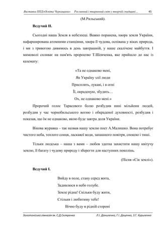 Виставка ППД»Освіта Черкащини» Рослинний і тваринний світ у творчій спадщині… 45 
(М.Рильський). 
Ведучий II. 
Сьогодні наша Земля в небезпеці. Важко поранена, хвора земля України, 
нафарширована атомними станціями, хвора її чудова, оспівана у віках природа, 
і ми з тривогою дивимось в день завтрашній, у наше скалічене майбуття. І 
мимоволі спливає на пам'ять пророцтво Т.Шевченка, яке прийшло до нас із 
каземату: 
«Та не однаково мені, 
Як Україну злії люди 
Присплять, лукаві, і в огні 
Її, окраденую, збудять… 
Ох, не однаково мені.» 
Пророчий голос Тарасового болю розбудив нині мільйони людей, 
розбудив у час чорнобильського вогню і обкраденої духовності, розбудив і 
показав, що їм не однаково, якою буде завтра доля України. 
Вікова журавка – так назвав нашу землю поет А.Малишко. Вона потребує 
чистого неба, теплого сонця, ласкавої води, запашного повітря, спокою і тиші. 
Тільки людська – наша з вами – любов здатна захистити нашу квітучу 
землю, її багату і чудову природу і зберегти для наступних поколінь. 
(Пісня «Сік землі»). 
Ведучий I. 
Вийду в поле, стану серед жита, 
Задивлюся в небо голубе. 
Земле рідна! Скільки буду жити, 
Стільки і любитиму тебе! 
Вічно буду в рідній стороні 
Золотоніська гімназія ім. С.Д.Скляренка Л.І. Даниленко, Г.І. Даценко, З.Г. Куриленко 
 