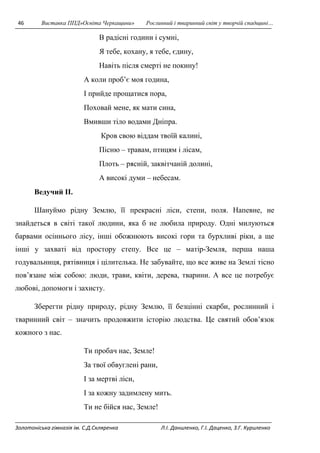 46 Виставка ППД»Освіта Черкащини» Рослинний і тваринний світ у творчій спадщині… 
В радісні години і сумні, 
Я тебе, кохану, я тебе, єдину, 
Навіть після смерті не покину! 
А коли проб’є моя година, 
І прийде прощатися пора, 
Поховай мене, як мати сина, 
Вмивши тіло водами Дніпра. 
Кров свою віддам твоїй калині, 
Пісню – травам, птицям і лісам, 
Плоть – рясній, заквітчаній долині, 
А високі думи – небесам. 
Ведучий II. 
Шануймо рідну Землю, її прекрасні ліси, степи, поля. Напевне, не 
знайдеться в світі такої людини, яка б не любила природу. Одні милуються 
барвами осіннього лісу, інші обожнюють високі гори та бурхливі ріки, а ще 
інші у захваті від простору степу. Все це – матір-Земля, перша наша 
годувальниця, рятівниця і цілителька. Не забувайте, що все живе на Землі тісно 
пов’язане між собою: люди, трави, квіти, дерева, тварини. А все це потребує 
любові, допомоги і захисту. 
Зберегти рідну природу, рідну Землю, її безцінні скарби, рослинний і 
тваринний світ – значить продовжити історію людства. Це святий обов’язок 
кожного з нас. 
Ти пробач нас, Земле! 
За твої обвуглені рани, 
І за мертві ліси, 
І за кожну задимлену мить. 
Ти не бійся нас, Земле! 
Золотоніська гімназія ім. С.Д.Скляренка Л.І. Даниленко, Г.І. Даценко, З.Г. Куриленко 
 
