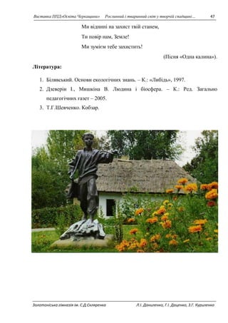 Виставка ППД»Освіта Черкащини» Рослинний і тваринний світ у творчій спадщині… 47 
Ми віднині на захист твій станем, 
Ти повір нам, Земле! 
Ми зумієм тебе захистить! 
(Пісня «Одна калина»). 
Література: 
1. Білявський. Основи екологічних знань. – К.: «Либідь», 1997. 
2. Дзеверін І., Мишкіна В. Людина і біосфера. – К.: Ред. Загально 
педагогічних газет – 2005. 
3. Т.Г.Шевченко. Кобзар. 
Золотоніська гімназія ім. С.Д.Скляренка Л.І. Даниленко, Г.І. Даценко, З.Г. Куриленко 
 