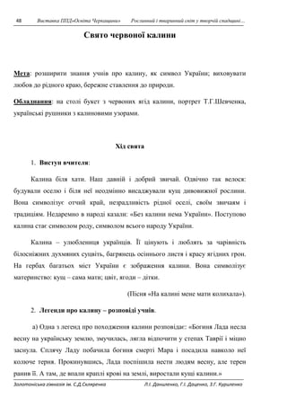 48 Виставка ППД»Освіта Черкащини» Рослинний і тваринний світ у творчій спадщині… 
Свято червоної калини 
Мета: розширити знання учнів про калину, як символ України; виховувати 
любов до рідного краю, бережне ставлення до природи. 
Обладнання: на столі букет з червоних ягід калини, портрет Т.Г.Шевченка, 
українські рушники з калиновими узорами. 
Хід свята 
1. Виступ вчителя: 
Калина біля хати. Наш давній і добрий звичай. Одвічно так велося: 
будували оселю і біля неї неодмінно висаджували кущ дивовижної рослини. 
Вона символізує отчий край, незрадливість рідної оселі, своїм звичаям і 
традиціям. Недаремно в народі казали: «Без калини нема України». Поступово 
калина стає символом роду, символом всього народу України. 
Калина – улюблениця українців. Її цінують і люблять за чарівність 
білосніжних духмяних суцвіть, багрянець осіннього листя і красу ягідних грон. 
На гербах багатьох міст України є зображення калини. Вона символізує 
материнство: кущ – сама мати; цвіт, ягоди – дітки. 
(Пісня «На калині мене мати колихала»). 
2. Легенди про калину – розповіді учнів. 
а) Одна з легенд про походження калини розповідає: «Богиня Лада несла 
весну на українську землю, змучилась, лягла відпочити у степах Таврії і міцно 
заснула. Сплячу Ладу побачила богиня смерті Мара і посадила навколо неї 
колюче терня. Прокинувшись, Лада поспішила нести людям весну, але терен 
ранив її. А там, де впали краплі крові на землі, виростали кущі калини.» 
Золотоніська гімназія ім. С.Д.Скляренка Л.І. Даниленко, Г.І. Даценко, З.Г. Куриленко 
 