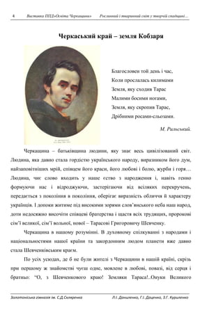 4 Виставка ППД»Освіта Черкащини» Рослинний і тваринний світ у творчій спадщині… 
Черкаський край – земля Кобзаря 
Благословен той день і час, 
Коли прослалась килимами 
Земля, яку сходив Тарас 
Малими босими ногами, 
Земля, яку скропив Тарас, 
Дрібними росами-сльозами. 
М. Рильський. 
Черкащина – батьківщина людини, яку знає весь цивілізований світ. 
Людина, яка давно стала гордістю українського народу, виразником його дум, 
найзаповітніших мрій, співцем його краси, його любові і болю, журби і горя… 
Людина, чиє слово входить у наше єство з народження і, навіть генно 
формуючи нас і відроджуючи, застерігаючи від всіляких перекручень, 
передається з покоління в покоління, оберігає виразність обличчя й характеру 
українців. І допоки житиме під високими зорями слов’янського неба наш народ, 
доти недосяжно височіти співцеві братерства і щастя всіх трудящих, пророкові 
сім’ї великої, сім’ї вольної, нової – Тарасові Григоровичу Шевченку. 
Черкащина в нашому розумінні. В духовному спілкуванні з народами і 
національностями нашої країни та закордонним людом планети вже давно 
стала Шевченківським краєм. 
По усіх усюдах, де б не були жителі з Черкащини в нашій країні, скрізь 
при першому ж знайомстві чуєш одне, мовлене в любові, повазі, від серця і 
братньо: “О, з Шевченкового краю! Земляки Тараса!..Онуки Великого 
Золотоніська гімназія ім. С.Д.Скляренка Л.І. Даниленко, Г.І. Даценко, З.Г. Куриленко 
 