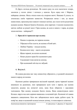 Виставка ППД»Освіта Черкащини» Рослинний і тваринний світ у творчій спадщині… 49 
б) Друга легенда розповідає. Як одного разу на село наскочили татари, 
захопили у полон дівчат і погнали у неволю. Була серед них і Марина, 
найкраща дівчина. Якось втекла вона від охорони вночі. Напевно б утекла, та 
зачепилась своїм червоним намистом. Розірвалася нитка і там, де впали 
намистинки, проклюнулися навесні тоненькі пагінці, що стали потім родючими 
кущами калини. Навесні буяють білизною, наче наречені. А восени палахкотять 
цвітом любові до рідної землі. Гірка калина, як доля в неволі, і гарна, як рідна 
земля-матінка – найкраща!!! 
3. Прислів’я і приказки про калину. 
 Пишна та красива, як червона калина. 
 Убралася в біле плаття, як калина в білий цвіт. 
 Любиш Україну – посади калину. 
 Калина коло тину – щастя для родини. 
 Щоки червоні, як кетяги калинові. 
 Немає рідного краю без калинового раю. 
 З калинової гілки витягли сопілку. 
 Про калиновий гай ніде не забувай. 
4. Ведуча I. 
Не кожна рослина має таку символічну образність у художній свідомості 
нашого народу як калина. 
Калиною раніше прикрашали весільний коровай, грона червоної калини 
вишивали на рушниках, нею прикрашали кути хати і вірили, що калина 
захистить родину від нечистої сили, вона була оберегом і щасливим 
талісманом. Про калину складено багато пісень. Вона символізувала свято 
Коляди, наруга над цим деревом вважалась за великий гріх. Калинові гаї здавна 
вважають священними. Біля них заборонялося пасти корів, рубати кущі. За 
повір’ям, якщо в калиновій колисці качали дитину, то вона виросте співочою. 
Золотоніська гімназія ім. С.Д.Скляренка Л.І. Даниленко, Г.І. Даценко, З.Г. Куриленко 
 