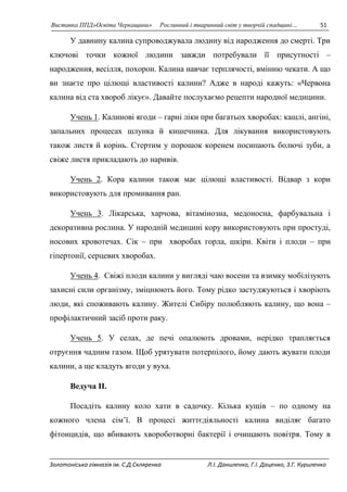 Виставка ППД»Освіта Черкащини» Рослинний і тваринний світ у творчій спадщині… 51 
У давнину калина супроводжувала людину від народження до смерті. Три 
ключові точки кожної людини завжди потребували її присутності – 
народження, весілля, похорон. Калина навчає терплячості, вмінню чекати. А що 
ви знаєте про цілющі властивості калини? Адже в народі кажуть: «Червона 
калина від ста хвороб лікує». Давайте послухаємо рецепти народної медицини. 
Учень 1. Калинові ягоди – гарні ліки при багатьох хворобах: кашлі, ангіні, 
запальних процесах шлунка й кишечника. Для лікування використовують 
також листя й корінь. Стертим у порошок коренем посипають болючі зуби, а 
свіже листя прикладають до наривів. 
Учень 2. Кора калини також має цілющі властивості. Відвар з кори 
використовують для промивання ран. 
Учень 3. Лікарська, харчова, вітамінозна, медоносна, фарбувальна і 
декоративна рослина. У народній медицині кору використовують при простуді, 
носових кровотечах. Сік – при хворобах горла, шкіри. Квіти і плоди – при 
гіпертонії, серцевих хворобах. 
Учень 4. Свіжі плоди калини у вигляді чаю восени та взимку мобілізують 
захисні сили організму, зміцнюють його. Тому рідко застуджуються і хворіють 
люди, які споживають калину. Жителі Сибіру полюбляють калину, що вона – 
профілактичний засіб проти раку. 
Учень 5. У селах, де печі опалюють дровами, нерідко трапляється 
отруєння чадним газом. Щоб урятувати потерпілого, йому дають жувати плоди 
калини, а ще кладуть ягоди у вуха. 
Ведуча II. 
Посадіть калину коло хати в садочку. Кілька кущів – по одному на 
кожного члена сім’ї. В процесі життєдіяльності калина виділяє багато 
фітонцидів, що вбивають хвороботворні бактерії і очищають повітря. Тому в 
Золотоніська гімназія ім. С.Д.Скляренка Л.І. Даниленко, Г.І. Даценко, З.Г. Куриленко 
 