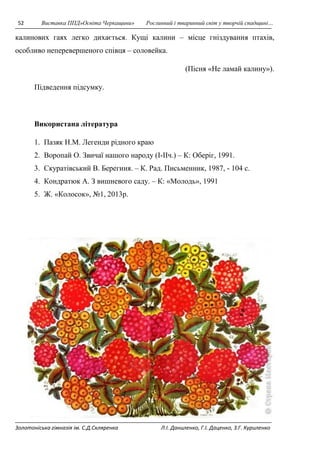 52 Виставка ППД»Освіта Черкащини» Рослинний і тваринний світ у творчій спадщині… 
калинових гаях легко дихається. Кущі калини – місце гніздування птахів, 
особливо неперевершеного співця – соловейка. 
(Пісня «Не ламай калину»). 
Підведення підсумку. 
Використана література 
1. Пазяк Н.М. Легенди рідного краю 
2. Воропай О. Звичаї нашого народу (I-IIч.) – К: Оберіг, 1991. 
3. Скуратівський В. Берегиня. – К. Рад. Письменник, 1987, - 104 с. 
4. Кондратюк А. З вишневого саду. – К: «Молодь», 1991 
5. Ж. «Колосок», №1, 2013р. 
Золотоніська гімназія ім. С.Д.Скляренка Л.І. Даниленко, Г.І. Даценко, З.Г. Куриленко 
 