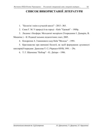 Виставка ППД»Освіта Черкащини» Рослинний і тваринний світ у творчій спадщині… 53 
СПИСОК ВИКОРИСТАНОЇ ЛІТЕРАТУРИ 
1. ”Біологія і хмія в сучасній школі” - 2013 - №5. 
2. Смик Г. М. У природі й на городі – Київ ”Урожай” – 1909р. 
3. Людина і біосфера: Методичні матеріали (Упорядники І. Дзеверін, В. 
Мишкіна ) - К: Редакції зальних педагогічних газет, 2005. 
4. Кондратюк А. З вишневого саду Київ ”Молодь” - 1991. 
5. Краєзнавство при вивченні біології, як засіб формування духовності 
школярів(Упорядник Данилова Т. С.) Черкаси ОІУВ, 1991. – 29с. 
6. Т. Г. Шевченко ”Кобзар” – К.: Дніпро – 1986. 
Золотоніська гімназія ім. С.Д.Скляренка Л.І. Даниленко, Г.І. Даценко, З.Г. Куриленко 
 