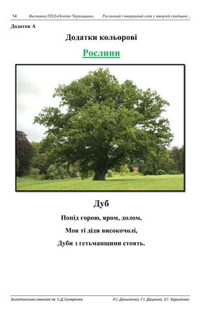 54 Виставка ППД»Освіта Черкащини» Рослинний і тваринний світ у творчій спадщині… 
Додаток А 
Додатки кольорові 
Рослини 
Дуб 
Попід горою, яром, долом, 
Мов ті діди високочолі, 
Дуби з гетьманщини стоять. 
Золотоніська гімназія ім. С.Д.Скляренка Л.І. Даниленко, Г.І. Даценко, З.Г. Куриленко 
 