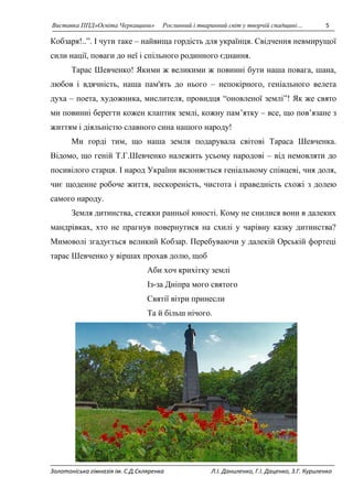 Виставка ППД»Освіта Черкащини» Рослинний і тваринний світ у творчій спадщині… 5 
Кобзаря!..”. І чути таке – найвища гордість для українця. Свідчення невмирущої 
сили нації, поваги до неї і спільного родинного єднання. 
Тарас Шевченко! Якими ж великими ж повинні бути наша повага, шана, 
любов і вдячність, наша пам'ять до нього – непокірного, геніального велета 
духа – поета, художника, мислителя, провидця “оновленої землі”! Як же свято 
ми повинні берегти кожен клаптик землі, кожну пам’ятку – все, що пов’язане з 
життям і діяльністю славного сина нашого народу! 
Ми горді тим, що наша земля подарувала світові Тараса Шевченка. 
Відомо, що геній Т.Г.Шевченко належить усьому народові – від немовляти до 
посивілого старця. І народ України вклоняється геніальному співцеві, чия доля, 
чиє щоденне робоче життя, нескореність, чистота і праведність схожі з долею 
самого народу. 
Земля дитинства, стежки ранньої юності. Кому не снилися вони в далеких 
мандрівках, хто не прагнув повернутися на схилі у чарівну казку дитинства? 
Мимоволі згадується великий Кобзар. Перебуваючи у далекій Орській фортеці 
тарас Шевченко у віршах прохав долю, щоб 
Аби хоч крихітку землі 
Із-за Дніпра мого святого 
Святії вітри принесли 
Та й більш нічого. 
Золотоніська гімназія ім. С.Д.Скляренка Л.І. Даниленко, Г.І. Даценко, З.Г. Куриленко 
 