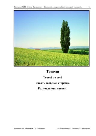 Виставка ППД»Освіта Черкащини» Рослинний і тваринний світ у творчій спадщині… 61 
Тополя 
Тополі по волі 
Стоять собі, мов сторожа, 
Розмовляють з полем. 
Золотоніська гімназія ім. С.Д.Скляренка Л.І. Даниленко, Г.І. Даценко, З.Г. Куриленко 
 
