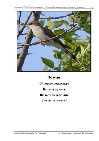 Виставка ППД»Освіта Черкащини» Рослинний і тваринний світ у творчій спадщині… 67 
Зозуля 
Ой зозуле, зозуленько 
Нащо ти кувала. 
Нащо ти їй довгі літа 
Сто літ накувала? 
Золотоніська гімназія ім. С.Д.Скляренка Л.І. Даниленко, Г.І. Даценко, З.Г. Куриленко 
 