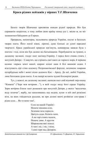 6 Виставка ППД»Освіта Черкащини» Рослинний і тваринний світ у творчій спадщині… 
Краса рідних пейзажів у віршах Т.Г.Шевченка 
Багато творів Шевченко присвятив описам рідної природи. Він був 
справжнім патріотом, а тому любив свою країну понад усе і, звісно ж, не міг 
залишитися байдужим до її краси. 
Прекрасна, неповторна, мальовнича природа України, постає в багатьох 
творах поета. Його поезії ніжні, ліричні, дуже близькі до усної народної 
творчості. Краса української природи нев’януча, невмируща завжди була з 
поетом і тоді, коли він був далеко від Батьківщини. Перебуваючи на чужині, в 
далекому засланні, згадує поет матінку-Україну. І перед його очима стоять і 
могутній Дніпро – Славутич, що стрімить свої хвилі до чорного моря, й червона 
калина –окраса землі нашої, широкі зелені лани й білі вишневі садки. І 
відступають сірі стіни каземату Петропавлівської фортеці, затемнене хмарами 
петербурзьке небо і жовті піски далекого Кос – Аралу. До неї, любої України, 
лине бентежна душа поета. А на папері встають чудові безсмертні рядки. 
Тут, у неволі, на далекому засланні, написав поет свій відомий твір-поему 
“Княжна” (“Зоре моя вечірняя…”), в якій згадує милу його серцю Україну. 
Зорю вечірню благає поет розказати про могутній Дніпро, у якого “веселочка 
воду позичає”, вербу, що нахилившись над водою, купає в ній свої розкішні 
віти, на яких гойдаються русалки, як при долині вночі розйвітає сон-трава і 
рідне село… Як-то воно там!.. 
Село на нашій Україні - 
Неначе писанка село, 
Зеленим гаєм поросло. 
Цвітуть сади, біліють хати, 
А на горі стоять палати, 
Неначе диво. А кругом 
Широколистяні тополі. 
А там і ліс, і ліс, і поле, 
І сині гори над Дніпром. 
Золотоніська гімназія ім. С.Д.Скляренка Л.І. Даниленко, Г.І. Даценко, З.Г. Куриленко 
 