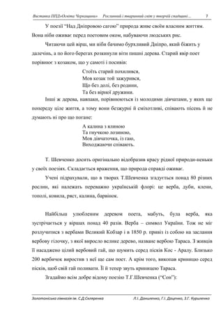 Виставка ППД»Освіта Черкащини» Рослинний і тваринний світ у творчій спадщині… 7 
У поезії “Над Дніпровою сагою” природа живе своїм власним життям. 
Вона ніби оживає перед поетовим оком, набуваючи людських рис. 
Читаючи цей вірш, ми ніби бачимо бурхливий Дніпро, який біжить у 
далечінь, а по його берегах розкинули віти пишні дерева. Старий явір поет 
порівнює з козаком, що у самоті і посивів: 
Стоїть старий похилився, 
Мов козак той зажурився, 
Що без долі, без родини, 
Та без вірної дружини. 
Інші ж дерева, навпаки, порівнюються із молодими дівчатами, у яких ще 
попереду ціле життя, а тому вони безжурні й сміхотливі, співають пісень й не 
думають ні про що погане: 
А калина з ялиною 
Та гнучкою лозиною, 
Мов дівчаточка, із гаю, 
Виходжаючи співають. 
Т. Шевченко досить оригінально відобразив красу рідної природи-неньки 
у своїх поезіях. Складається враження, що природа справді оживає. 
Учені підрахували, що в творах Т.Шевченка згадується понад 80 різних 
рослин, які належать переважно українській флорі: це верба, дуби, клени, 
тополі, ковила, ряст, калина, барвінок. 
Найбільш улюбленим деревом поета, мабуть, була верба, яка 
зустрічається у віршах понад 40 разів. Верба – символ України. Тож не міг 
розлучитися з вербами Великий Кобзар і в 1850 р. привіз із собою на заслання 
вербову гілочку, з якої виросло велике дерево, назване вербою Тараса. З живців 
її насаджено цілий вербовий гай, що шумить серед пісків Кос - Аралу. Близько 
200 вербичок виростив з неї ще сам поет. А крім того, викопав криницю серед 
пісків, щоб свій гай поливати. Її й тепер звуть криницею Тараса. 
Згадаймо всім добре відому поезію Т.Г.Шевченка (“Сон”): 
Золотоніська гімназія ім. С.Д.Скляренка Л.І. Даниленко, Г.І. Даценко, З.Г. Куриленко 
 