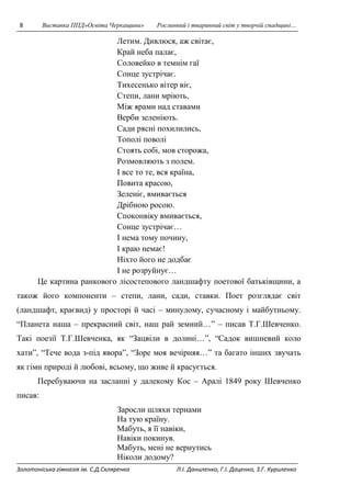 8 Виставка ППД»Освіта Черкащини» Рослинний і тваринний світ у творчій спадщині… 
Летим. Дивлюся, аж світає, 
Край неба палає, 
Соловейко в темнім гаї 
Сонце зустрічає. 
Тихесенько вітер віє, 
Степи, лани мріють, 
Між ярами над ставами 
Верби зеленіють. 
Сади рясні похилились, 
Тополі поволі 
Стоять собі, мов сторожа, 
Розмовляють з полем. 
І все то те, вся країна, 
Повита красою, 
Зеленіє, вмивається 
Дрібною росою. 
Споконвіку вмивається, 
Сонце зустрічає… 
І нема тому почину, 
І краю немає! 
Ніхто його не додбає 
І не розруйнує… 
Це картина ранкового лісостепового ландшафту поетової батьківщини, а 
також його компоненти – степи, лани, сади, ставки. Поет розглядає світ 
(ландшафт, краєвид) у просторі й часі – минулому, сучасному і майбутньому. 
“Планета наша – прекрасний світ, наш рай земний…” – писав Т.Г.Шевченко. 
Такі поезії Т.Г.Шевченка, як “Зацвіли в долині…”, “Садок вишневий коло 
хати”, “Тече вода з-під явора”, “Зоре моя вечірняя…” та багато інших звучать 
як гімн природі й любові, всьому, що живе й красується. 
Перебуваючи на засланні у далекому Кос – Аралі 1849 року Шевченко 
писав: 
Заросли шляхи тернами 
На тую країну. 
Мабуть, я її навіки, 
Навіки покинув. 
Мабуть, мені не вернутись 
Ніколи додому? 
Золотоніська гімназія ім. С.Д.Скляренка Л.І. Даниленко, Г.І. Даценко, З.Г. Куриленко 
 