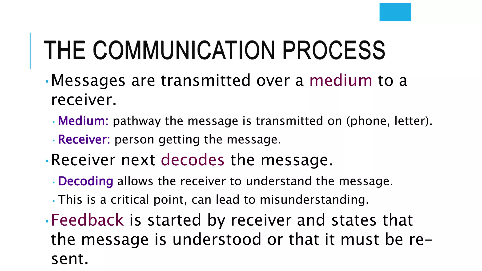 THE COMMUNICATION PROCESS
 Messages are transmitted over a medium to a
receiver.
 Medium: pathway the message is transmitted on (phone, letter).
 Receiver: person getting the message.
 Receiver next decodes the message.
 Decoding allows the receiver to understand the message.
 This is a critical point, can lead to misunderstanding.
 Feedback is started by receiver and states that
the message is understood or that it must be re-
sent.
 