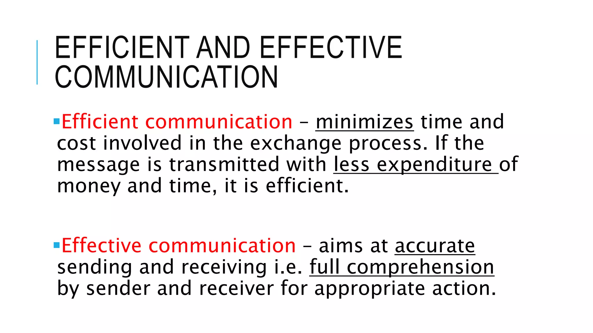 EFFICIENT AND EFFECTIVE
COMMUNICATION
Efficient communication – minimizes time and
cost involved in the exchange process. If the
message is transmitted with less expenditure of
money and time, it is efficient.
Effective communication – aims at accurate
sending and receiving i.e. full comprehension
by sender and receiver for appropriate action.
 