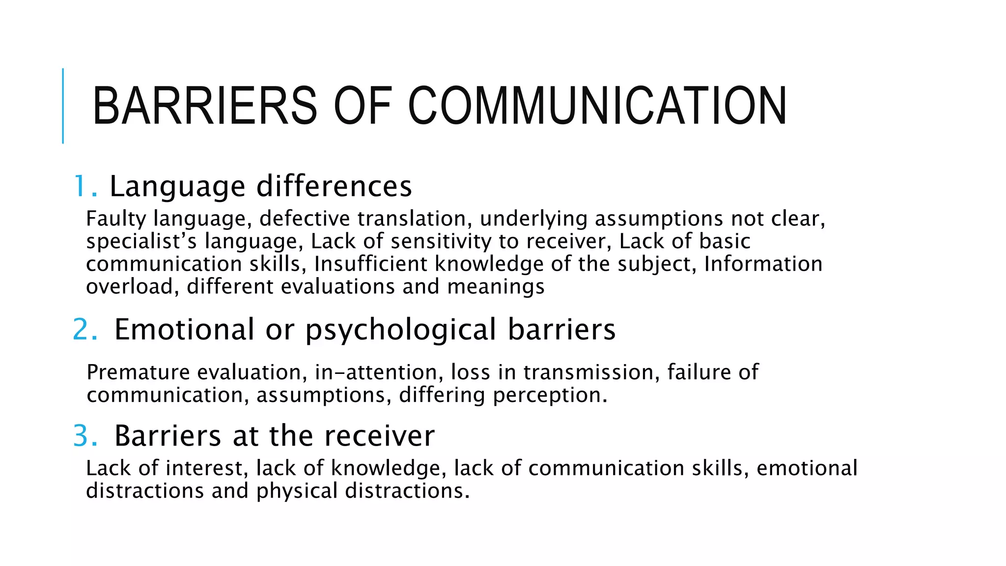 BARRIERS OF COMMUNICATION
1. Language differences
Faulty language, defective translation, underlying assumptions not clear,
specialist’s language, Lack of sensitivity to receiver, Lack of basic
communication skills, Insufficient knowledge of the subject, Information
overload, different evaluations and meanings
2. Emotional or psychological barriers
Premature evaluation, in-attention, loss in transmission, failure of
communication, assumptions, differing perception.
3. Barriers at the receiver
Lack of interest, lack of knowledge, lack of communication skills, emotional
distractions and physical distractions.
 