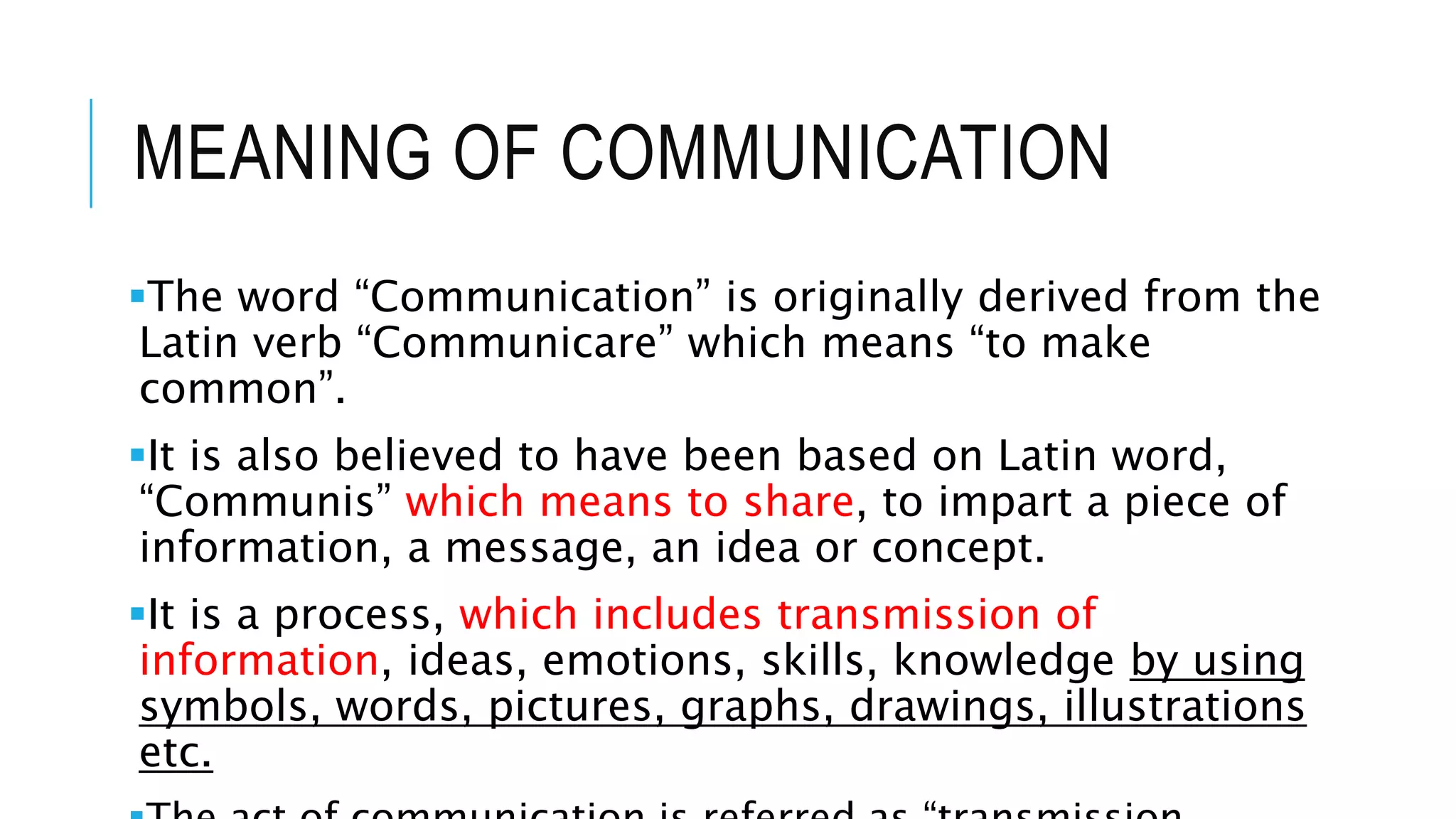 MEANING OF COMMUNICATION
The word “Communication” is originally derived from the
Latin verb “Communicare” which means “to make
common”.
It is also believed to have been based on Latin word,
“Communis” which means to share, to impart a piece of
information, a message, an idea or concept.
It is a process, which includes transmission of
information, ideas, emotions, skills, knowledge by using
symbols, words, pictures, graphs, drawings, illustrations
etc.
 