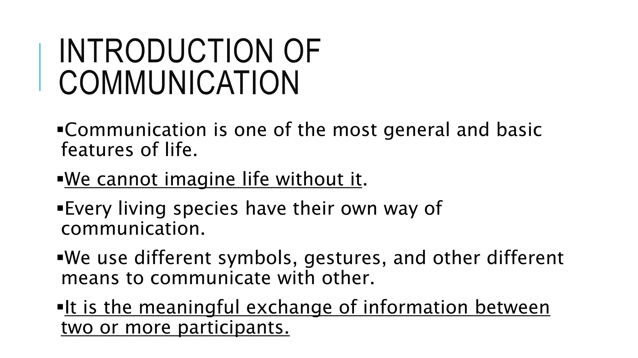 INTRODUCTION OF
COMMUNICATION
Communication is one of the most general and basic
features of life.
We cannot imagine life without it.
Every living species have their own way of
communication.
We use different symbols, gestures, and other different
means to communicate with other.
It is the meaningful exchange of information between
two or more participants.
 