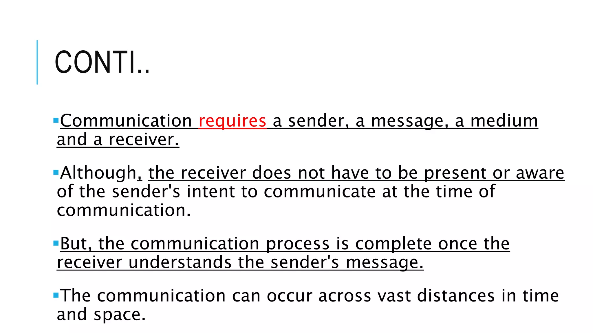 CONTI..
Communication requires a sender, a message, a medium
and a receiver.
Although, the receiver does not have to be present or aware
of the sender's intent to communicate at the time of
communication.
But, the communication process is complete once the
receiver understands the sender's message.
The communication can occur across vast distances in time
and space.
 