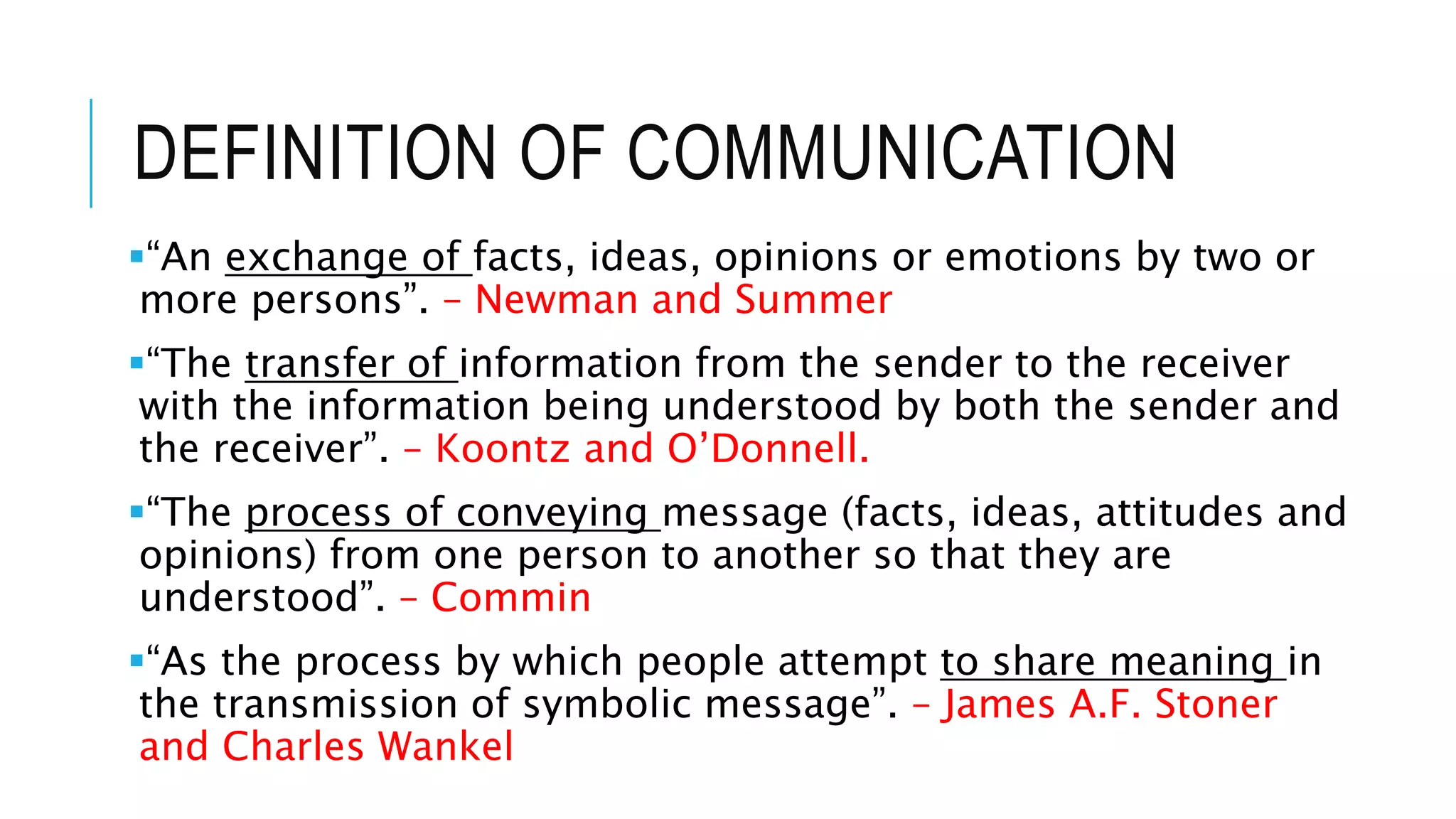 DEFINITION OF COMMUNICATION
“An exchange of facts, ideas, opinions or emotions by two or
more persons”. – Newman and Summer
“The transfer of information from the sender to the receiver
with the information being understood by both the sender and
the receiver”. – Koontz and O’Donnell.
“The process of conveying message (facts, ideas, attitudes and
opinions) from one person to another so that they are
understood”. – Commin
“As the process by which people attempt to share meaning in
the transmission of symbolic message”. – James A.F. Stoner
and Charles Wankel
 