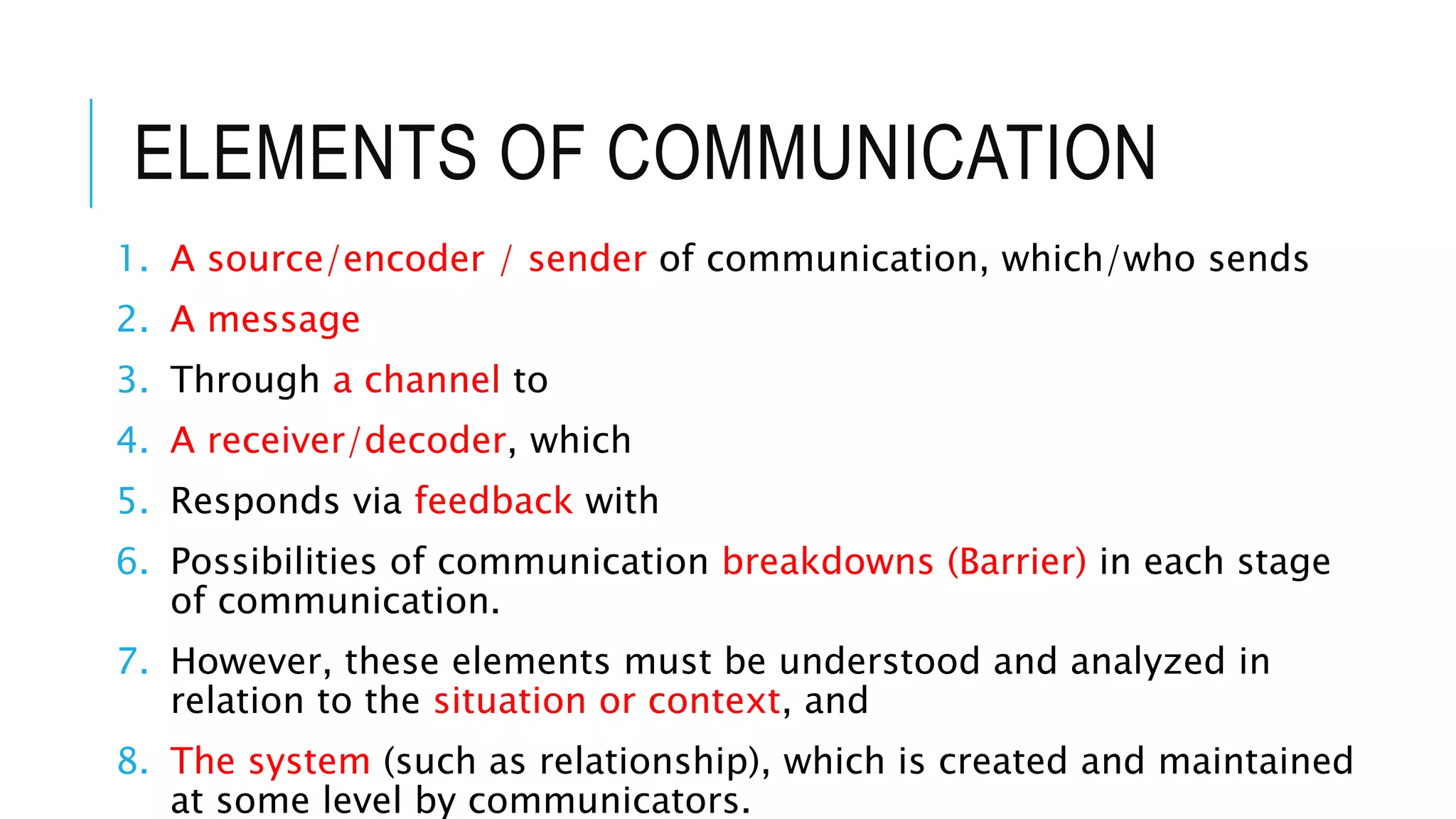 ELEMENTS OF COMMUNICATION
1. A source/encoder / sender of communication, which/who sends
2. A message
3. Through a channel to
4. A receiver/decoder, which
5. Responds via feedback with
6. Possibilities of communication breakdowns (Barrier) in each stage
of communication.
7. However, these elements must be understood and analyzed in
relation to the situation or context, and
8. The system (such as relationship), which is created and maintained
at some level by communicators.
 