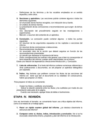 - Definiciones de los términos y de los vocablos empleados en un sentido
específico, entre otros.
5. Secciones y apéndices. Las secciones podrán contener algunos o todos los
elementos siguientes:
- Un enunciado de los hechos recogidos, con indicación de su fuente.
- Un análisis de dichos hechos.
- La presentación de las conclusiones o recomendaciones que surgen de dichos
hechos.
- Una descripción del procedimiento seguido en las investigaciones o
experimentos.
- Mención o resumen del contenido de un apéndice.
6. Conclusión. La conclusión puede contener algunos o todos los puntos
siguientes:
- Un resumen de los argumentos expuestos en los capítulos o secciones del
informe.
- Un resumen de las conclusiones o deducciones.
- Recomendaciones resultantes.
- Un enunciado claro de la acción que deberá seguirse en función de las
recomendaciones presentadas.
- Un párrafo que destaque la importancia del tema.
- Otras consideraciones de carácter más general, que si bien no correspondan al
tema específico del informe, puedan estar relacionadas con el mismo.
Existe una relación de dependencia directa entre Introducción y Conclusión.
7. Lista de referencias. Si el texto del informe contiene numerosas referencias a
otras publicaciones o documentos, es útil preparar un apéndice bibliográfico
por separado.
8. Índice. Hay lectores que prefieren conocer los títulos de las secciones del
informe sin tener que leer el documento en su totalidad. En consecuencia,
habrá que preparar un índice.
Para preparar el índice es conveniente:
- Copiar los títulos y subtítulos enumerados.
- Indicar la relación existente entre los títulos y los subtítulos por medio de una
presentación adecuada de la página.
- Cuando sea necesario, agregar listas de tablas e ilustraciones.
ETAPA IV. REVISIÒN.
Una vez terminado el borrador, es conveniente hacer una crítica objetiva del informe,
como si se tratara de un trabajo ajeno.
1. Hacer un rápido examen global del informe. ¿se destaca claramente la
estructura del informe?
2. Comparar entre sí, títulos, índice, introducción y conclusión. Ver si se ha
enunciado claramente el tema, propósito y plan del informe en la introducción.
 
