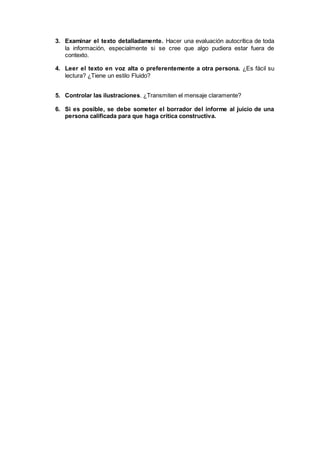 3. Examinar el texto detalladamente. Hacer una evaluación autocrítica de toda
la información, especialmente si se cree que algo pudiera estar fuera de
contexto.
4. Leer el texto en voz alta o preferentemente a otra persona. ¿Es fácil su
lectura? ¿Tiene un estilo Fluido?
5. Controlar las ilustraciones. ¿Transmiten el mensaje claramente?
6. Si es posible, se debe someter el borrador del informe al juicio de una
persona calificada para que haga crítica constructiva.
 