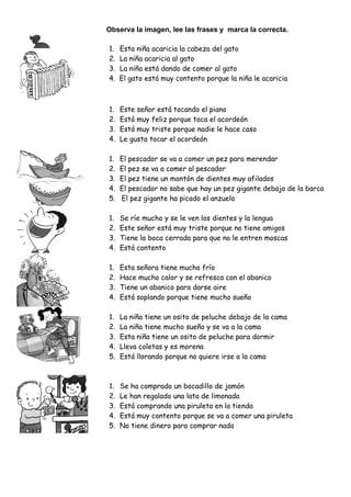 Observa la imagen, lee las frases y marca la correcta.

1.   Esta niña acaricia la cabeza del gato
2.   La niña acaricia al gato
3.   La niña está dando de comer al gato
4.   El gato está muy contento porque la niña le acaricia



1.   Este señor está tocando el piano
2.   Está muy feliz porque toca el acordeón
3.   Está muy triste porque nadie le hace caso
4.   Le gusta tocar el acordeón

1.   El pescador se va a comer un pez para merendar
2.   El pez se va a comer al pescador
3.   El pez tiene un montón de dientes muy afilados
4.   El pescador no sabe que hay un pez gigante debajo de la barca
5.   El pez gigante ha picado el anzuelo

1.   Se ríe mucho y se le ven los dientes y la lengua
2.   Este señor está muy triste porque no tiene amigos
3.   Tiene la boca cerrada para que no le entren moscas
4.   Está contento

1.   Esta señora tiene mucho frío
2.   Hace mucho calor y se refresca con el abanico
3.   Tiene un abanico para darse aire
4.   Está soplando porque tiene mucho sueño

1.   La niña tiene un osito de peluche debajo de la cama
2.   La niña tiene mucho sueño y se va a la cama
3.   Esta niña tiene un osito de peluche para dormir
4.   Lleva coletas y es morena
5.   Está llorando porque no quiere irse a la cama



1.   Se ha comprado un bocadillo de jamón
2.   Le han regalado una lata de limonada
3.   Está comprando una piruleta en la tienda
4.   Está muy contento porque se va a comer una piruleta
5.   No tiene dinero para comprar nada
 