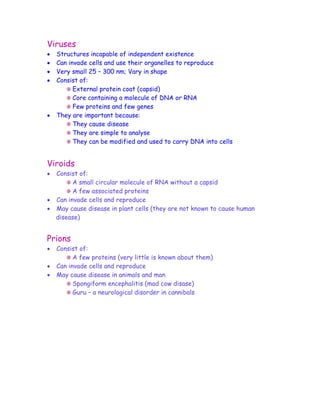 Viruses
•   Structures incapable of independent existence
•   Can invade cells and use their organelles to reproduce
•   Very small 25 – 300 nm; Vary in shape
•   Consist of:
          External protein coat (capsid)
          Core containing a molecule of DNA or RNA
          Few proteins and few genes
•   They are important because:
          They cause disease
          They are simple to analyse
          They can be modified and used to carry DNA into cells


Viroids
• Consist of:
        A small circular molecule of RNA without a capsid
        A few associated proteins
• Can invade cells and reproduce
• May cause disease in plant cells (they are not known to cause human
  disease)


Prions
•   Consist of:
          A few proteins (very little is known about them)
•   Can invade cells and reproduce
•   May cause disease in animals and man
          Spongiform encephalitis (mad cow disase)
          Guru – a neurological disorder in cannibals
 