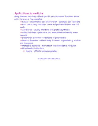 Applications to medicine
Many diseases and drugs affect specific structures and functions within
cells. Here are a few examples:
         Cancer – uncontrolled cell proliferation – deranged cell functions
         Anti cancer drug therapy – to control proliferation and the cell
       cycle
         Antibiotics – usually interfere with protein synthesis
         Addictive drugs - penetrate unit membranes and readily enter
       neurons
         Lipoprotein disorders – disorders of peroxisomes
         Genetic disorders – affect many different organelles e.g. nucleus
       and lysosomes
         Metabolic disorders – may affect the endoplasmic reticulum
         Mitochondrial disorders
              Ageing – affects various organelles



                          ****************
 